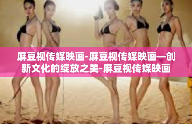 麻豆视传媒映画-麻豆视传媒映画—创新文化的绽放之美-麻豆视传媒映画