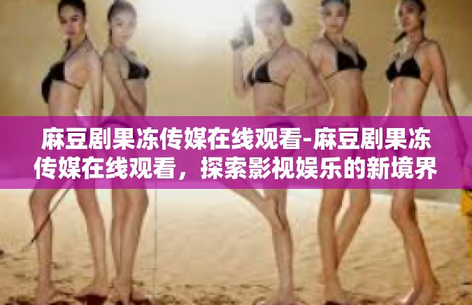 麻豆剧果冻传媒在线观看-麻豆剧果冻传媒在线观看，探索影视娱乐的新境界-麻豆剧果冻传媒在线观看