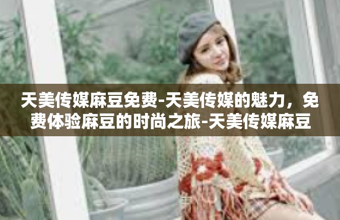 天美传媒麻豆免费-天美传媒的魅力，免费体验麻豆的时尚之旅-天美传媒麻豆免费