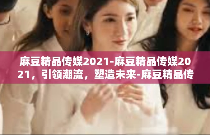 麻豆精品传媒2021-麻豆精品传媒2021，引领潮流，塑造未来-麻豆精品传媒2021