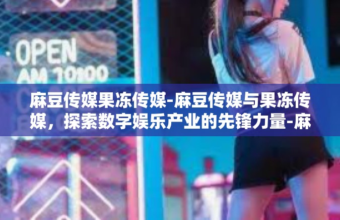 麻豆传媒果冻传媒-麻豆传媒与果冻传媒，探索数字娱乐产业的先锋力量-麻豆传媒果冻传媒