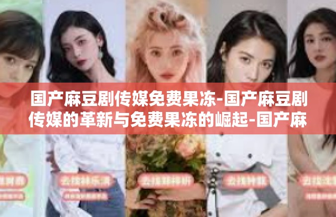 国产麻豆剧传媒免费果冻-国产麻豆剧传媒的革新与免费果冻的崛起-国产麻豆剧传媒免费果冻