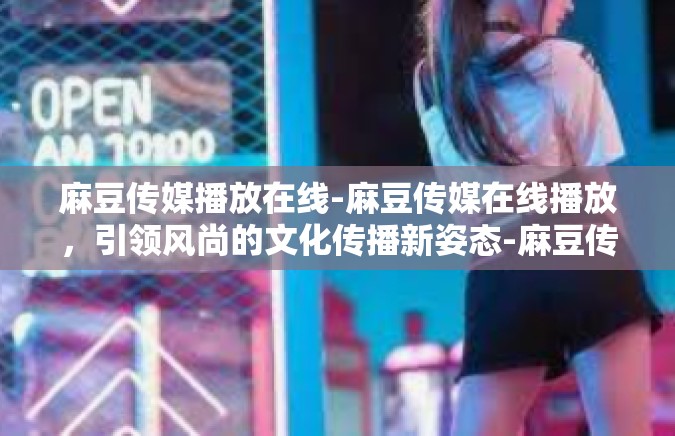 麻豆传媒播放在线-麻豆传媒在线播放，引领风尚的文化传播新姿态-麻豆传媒播放在线