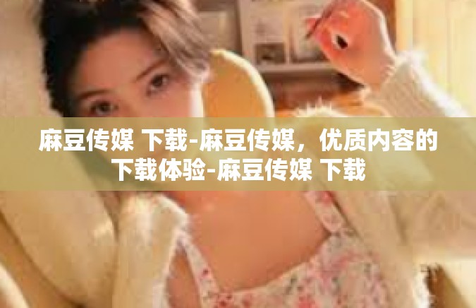 麻豆传媒 下载-麻豆传媒，优质内容的下载体验-麻豆传媒 下载