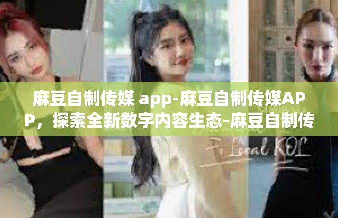 麻豆自制传媒 app-麻豆自制传媒APP，探索全新数字内容生态-麻豆自制传媒 app