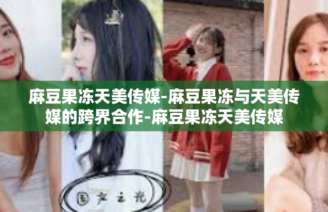 麻豆果冻天美传媒-麻豆果冻与天美传媒的跨界合作-麻豆果冻天美传媒