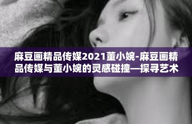 麻豆画精品传媒2021董小婉-麻豆画精品传媒与董小婉的灵感碰撞—探寻艺术的力量-麻豆画精品传媒2021董小婉