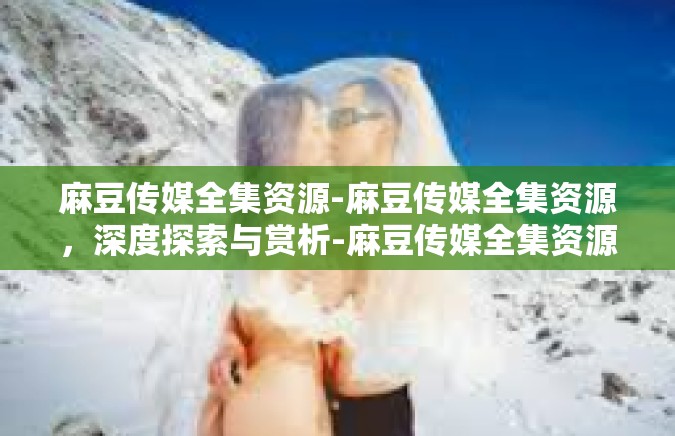 麻豆传媒全集资源-麻豆传媒全集资源，深度探索与赏析-麻豆传媒全集资源