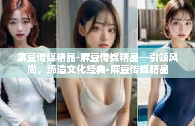 麻豆传媒精品-麻豆传媒精品—引领风尚，缔造文化经典-麻豆传媒精品