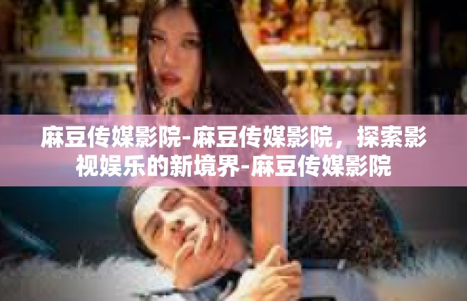 麻豆传媒影院-麻豆传媒影院，探索影视娱乐的新境界-麻豆传媒影院