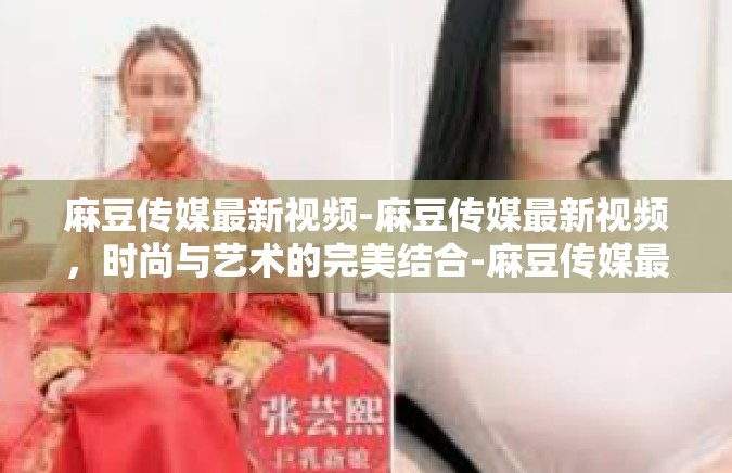 麻豆传媒最新视频-麻豆传媒最新视频，时尚与艺术的完美结合-麻豆传媒最新视频
