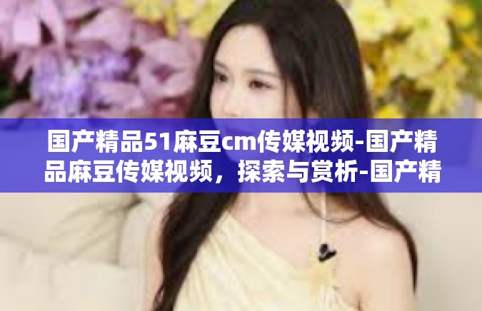 国产精品51麻豆cm传媒视频-国产精品麻豆传媒视频，探索与赏析-国产精品51麻豆cm传媒视频