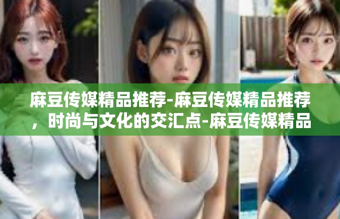 麻豆传媒精品推荐-麻豆传媒精品推荐，时尚与文化的交汇点-麻豆传媒精品推荐