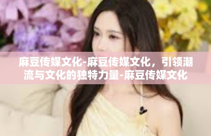 麻豆传媒文化-麻豆传媒文化，引领潮流与文化的独特力量-麻豆传媒文化