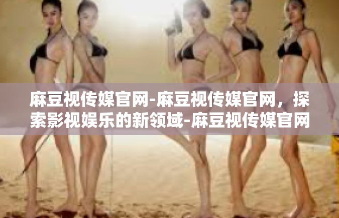 麻豆视传媒官网-麻豆视传媒官网，探索影视娱乐的新领域-麻豆视传媒官网