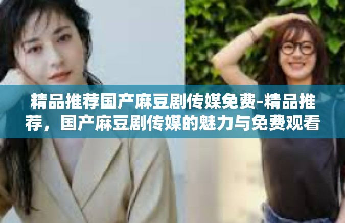 精品推荐国产麻豆剧传媒免费-精品推荐，国产麻豆剧传媒的魅力与免费观看指南-精品推荐国产麻豆剧传媒免费