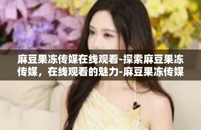 麻豆果冻传媒在线观看-探索麻豆果冻传媒，在线观看的魅力-麻豆果冻传媒在线观看