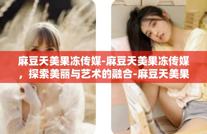 麻豆天美果冻传媒-麻豆天美果冻传媒，探索美丽与艺术的融合-麻豆天美果冻传媒