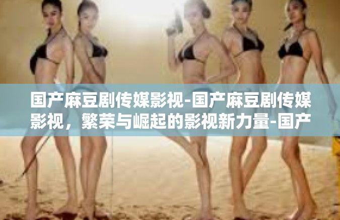 国产麻豆剧传媒影视-国产麻豆剧传媒影视，繁荣与崛起的影视新力量-国产麻豆剧传媒影视