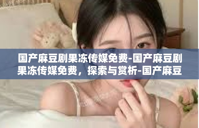 国产麻豆剧果冻传媒免费-国产麻豆剧果冻传媒免费，探索与赏析-国产麻豆剧果冻传媒免费