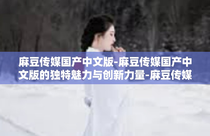 麻豆传媒国产中文版-麻豆传媒国产中文版的独特魅力与创新力量-麻豆传媒国产中文版
