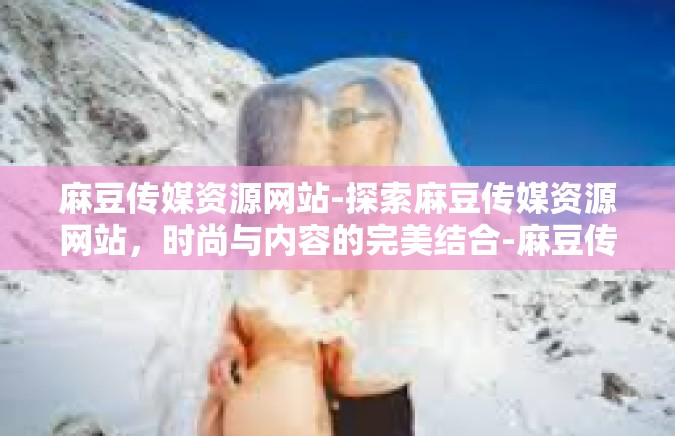 麻豆传媒资源网站-探索麻豆传媒资源网站，时尚与内容的完美结合-麻豆传媒资源网站