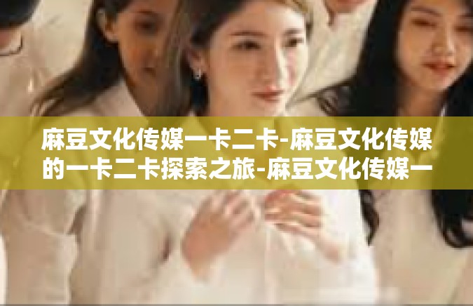 麻豆文化传媒一卡二卡-麻豆文化传媒的一卡二卡探索之旅-麻豆文化传媒一卡二卡