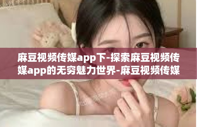 麻豆视频传媒app下-探索麻豆视频传媒app的无穷魅力世界-麻豆视频传媒app下