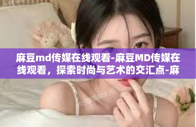 麻豆md传媒在线观看-麻豆MD传媒在线观看，探索时尚与艺术的交汇点-麻豆md传媒在线观看