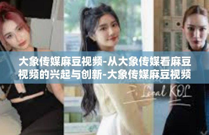 大象传媒麻豆视频-从大象传媒看麻豆视频的兴起与创新-大象传媒麻豆视频