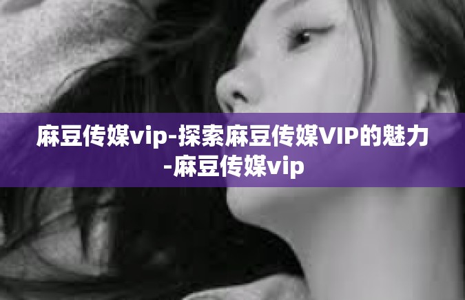 麻豆传媒vip-探索麻豆传媒VIP的魅力-麻豆传媒vip