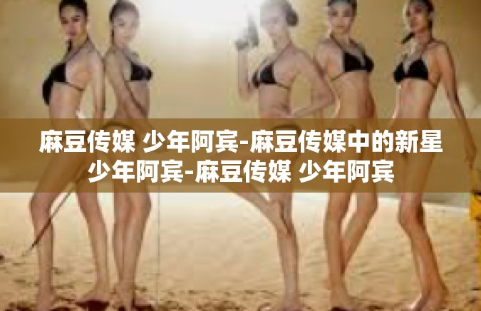 麻豆传媒 少年阿宾-麻豆传媒中的新星少年阿宾-麻豆传媒 少年阿宾