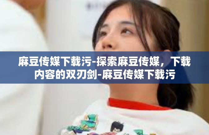 麻豆传媒下载污-探索麻豆传媒，下载内容的双刃剑-麻豆传媒下载污