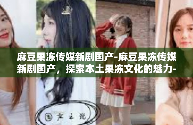 麻豆果冻传媒新剧国产-麻豆果冻传媒新剧国产，探索本土果冻文化的魅力-麻豆果冻传媒新剧国产