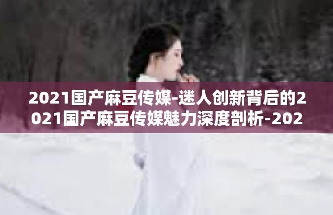 2021国产麻豆传媒-迷人创新背后的2021国产麻豆传媒魅力深度剖析-2021国产麻豆传媒