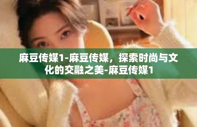 麻豆传媒1-麻豆传媒，探索时尚与文化的交融之美-麻豆传媒1
