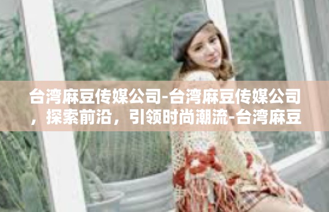 台湾麻豆传媒公司-台湾麻豆传媒公司，探索前沿，引领时尚潮流-台湾麻豆传媒公司