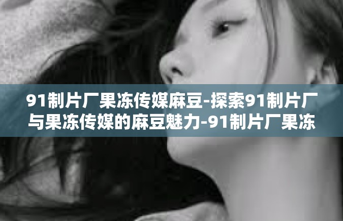 91制片厂果冻传媒麻豆-探索91制片厂与果冻传媒的麻豆魅力-91制片厂果冻传媒麻豆