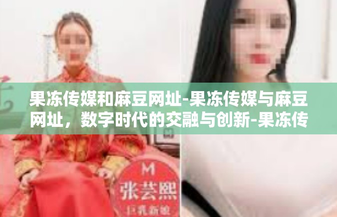 果冻传媒和麻豆网址-果冻传媒与麻豆网址，数字时代的交融与创新-果冻传媒和麻豆网址