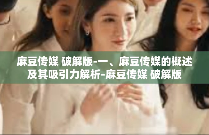麻豆传媒 破解版-一、麻豆传媒的概述及其吸引力解析-麻豆传媒 破解版