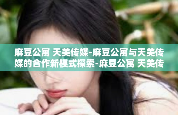 麻豆公寓 天美传媒-麻豆公寓与天美传媒的合作新模式探索-麻豆公寓 天美传媒