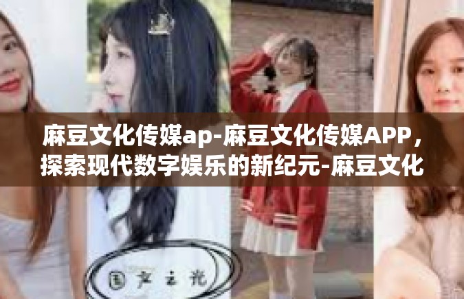 麻豆文化传媒ap-麻豆文化传媒APP，探索现代数字娱乐的新纪元-麻豆文化传媒ap