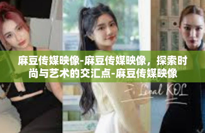 麻豆传媒映像-麻豆传媒映像，探索时尚与艺术的交汇点-麻豆传媒映像