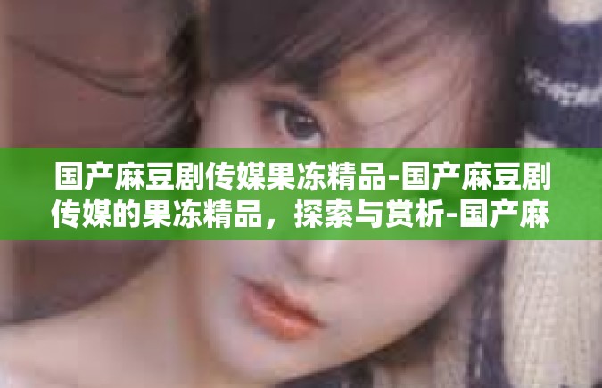 国产麻豆剧传媒果冻精品-国产麻豆剧传媒的果冻精品，探索与赏析-国产麻豆剧传媒果冻精品