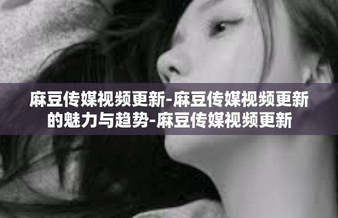 麻豆传媒视频更新-麻豆传媒视频更新的魅力与趋势-麻豆传媒视频更新